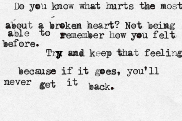 Do you know what hurts the most about a broken heart? Not being able to remember how you felt before. Tru y y y y y and keep that feeling, because if it goes, you'll never get it back.