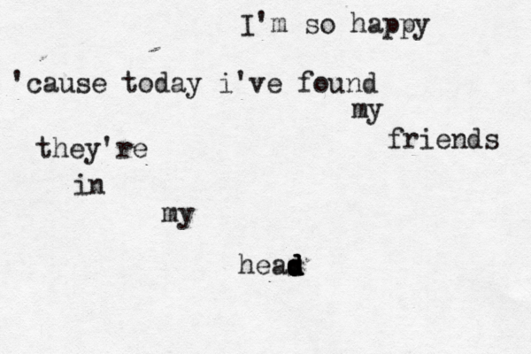 I'm so happy 'cause today i've found my friends they're in my heas d d d d 