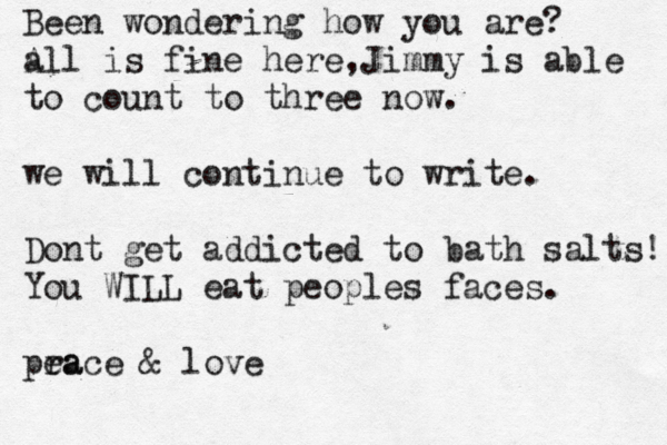Been wondering how you are? a All is fine here,Jimmy is able to count to three now. we will continue to write. Dont get addicted to bath salts! You WILL eat peoples faces. pra eace & love