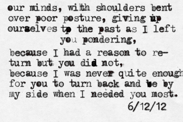 our minds, wih t th shoulders bent over poor posture, giving ip u u u ouraelves s s tp o o the past as I left you pondering, because I had a reason to re- turn but you dis d d not, because I was never quite enough for you to turn back and ve b b by my side when I needed you most. 6/12/12 