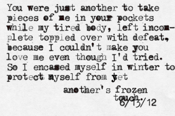 You were just another to take pieces of me in your pockets while my tired body, left incom- plete toppled over with defeat. , because I couldn't make you love me even though I'd tried. So I encased myself in winter to protect nyself from tet y y another's frozen touch. 6/13/12 m 