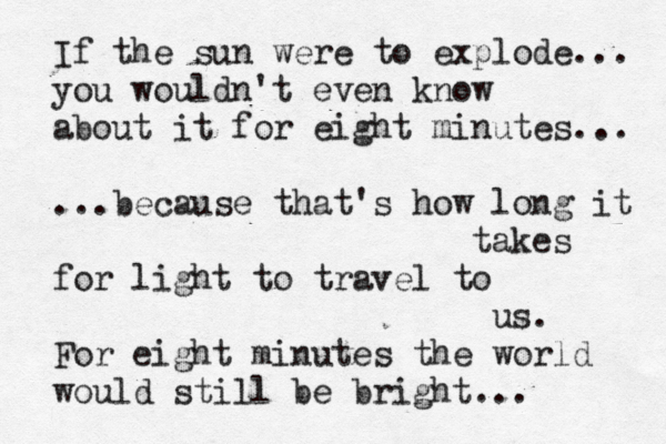 If the sun were to explode... you wouldn't even know about it for eight minutes... ...because that's how long it takes for light to travel to us. For eight minutes the world would still be bright... 