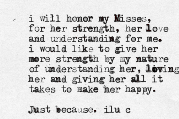 i will honor my Misses, for her strength, her love and understanding for me. i would like to give her more strength by my nature of understanding her, li o oving her and giving her all it takes to make her happy. Just because. ilu c