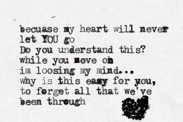 becuase my heart will never let YOU go Do you understand this? while you move ob n n im loosing my mind... why is i this easy for u y you to forget all that we've been through u , losy y t t t t T ............................................ ......................................................,,,,,,,,,,,,,,,,,,,,,,,,,,,,,.,,,,,;............................