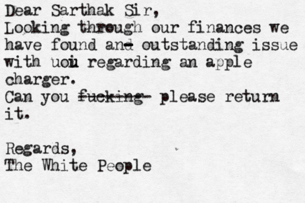 Dear Sarthak Sir, Looking through our finance s we have found and - - - - outstanding issue wit with uoi u u regarding an apple charger . Can you fucking -------- please return it. Regards, The White People