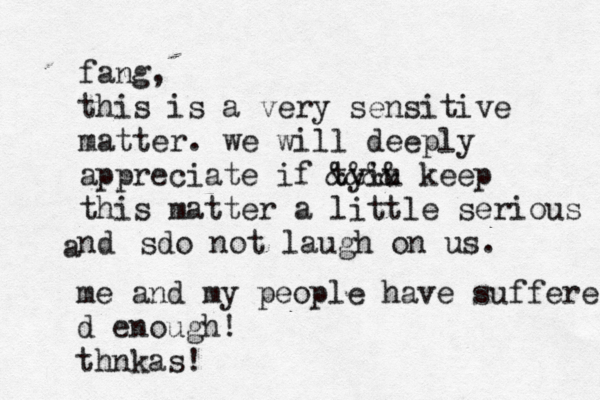 fang, this is a very sensitive matter. we will deeply appreciate if tyiu &&&& keep this matter a little serious nd a sdo not laugh on us. me and my people have suffere d enough! thnkas!