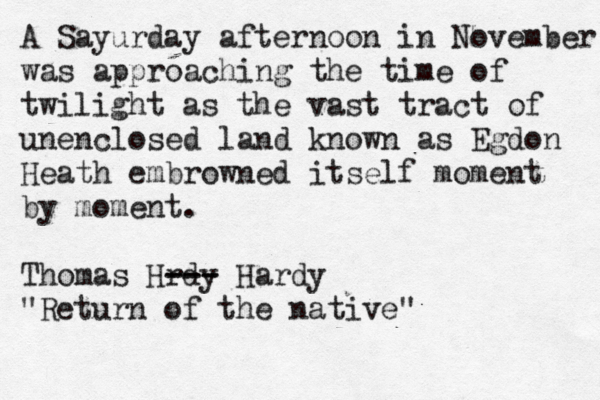 A Sayurday afternoon in November was approaching the time of twilight as the vast tract of unenclosed land known as Egdon Heath embrowned itself moment by moment. Thomas Hrdy --- --- Hardy "Return of the native"