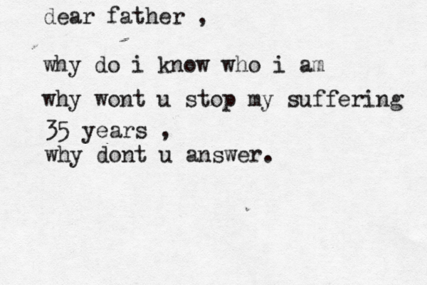 dear father , why do i know who i am why wont u stop my suffering 35 years , why dont u answer.