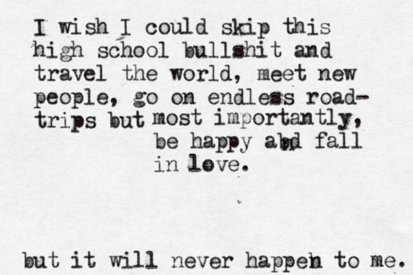 I wish I could skip this high school bullshit and travel the world, meet new people, go on endless road- trips but most importantly, be happy abd fall in love. n but it will never happeb n to me. 