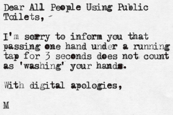 Dear All People Using Public Toilets, I'm sorry to inform you that passing one hand under a running tap for 3 seconds does not count as 'washing' your hands. With digital apologies, M 