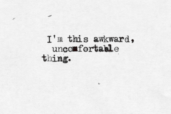 I'm this awkward uncomfortable thing. , 