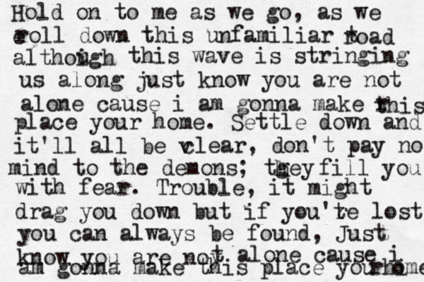 Hold on to me as we go, as we e roll down this unfamiliar t road althoigh u this wave is stringing us along just know you are not alone cause i am gonna make r this place your home. Settle down and it'll all be v clear, don't pay no mind to the demons; tgey h h fill you with fear. Trouble, it might drag you down but if you'te r lost you can always be found, Just know you are noy t alone cause i am gonna make this place you rhi ome 