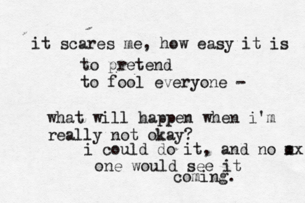it scares me , how easy it is to pretend to fool everyone - what will happen when i'm really not okay? i could do it, and no o xx one would see it coming. 