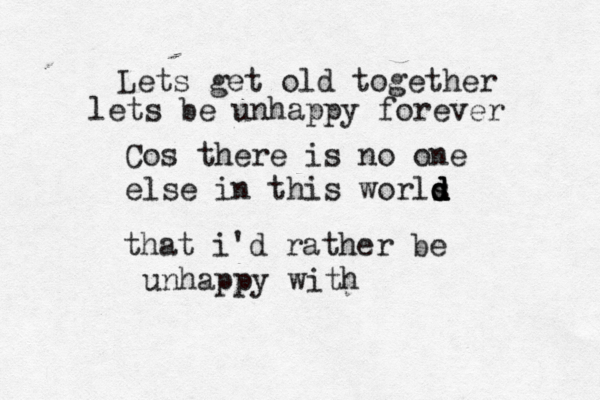 Lets get old together lets be unhappy forever Cos there is no one else in this worls d d d d that i'd rather be unhappy with