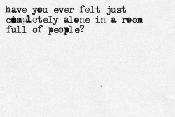 have you ever felt just ci o ompletely alone in a room full of people?