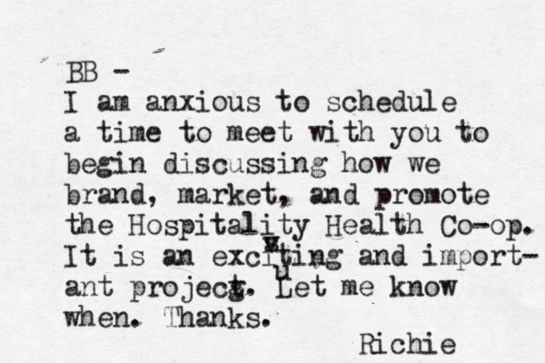 BB - I am anxious to schedule a time to meet with you to begin discussing how we brand, market, and promote the Hospitality Health Co-op. It is an exciting and import- ant projecg t. Let me know when. Thanks. Richie u v s 