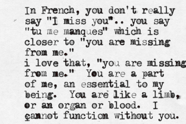 In French, you don't really say "I miss you' ".. you say "tu me manques" which is closer to "you are missing from me." i love that, "you are missing from me." You are a part of me, an essential to my being. You are like a limb, or an organ or blood. I cannot function without you. i 