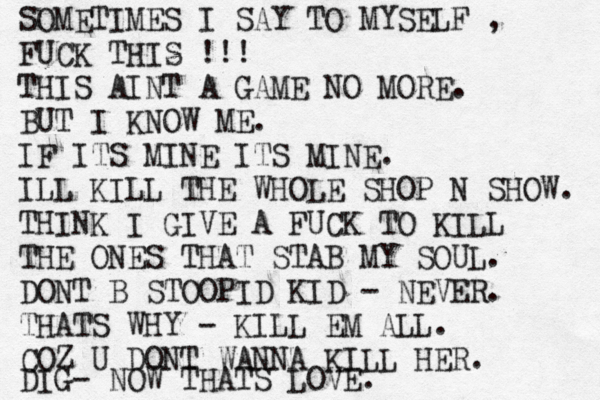 SOMETIMES I SAY TO MYSELF , FUCK THIS !!! THIS AINT A GAME NO MORE. BUT I KNOW ME. IF ITS MINE ITS MINE. ILL KILL THE WHOLE SHOP N SHOW. THINK I GIVE A FUCK TO KILL THE ONES THAT STAB MY SOUL. DONT B STOOPID KID - NEVER. THATS WHY - KILL EM ALL. COZ U DONT WANNA KILL HER. DIG- NOW THATS LOVE.