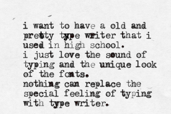 i want to have a old and pree t t tty tu y y ype writer that i used in high school . i just love the sound of typing and the unique look of the fonts . nothing can replace the special feeling of typing with type writer . 