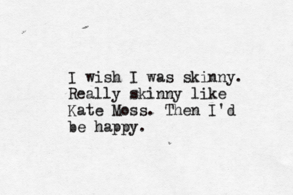 I wish I was skinny. Really skinny like Kate Moss. Then I'd be happy. 