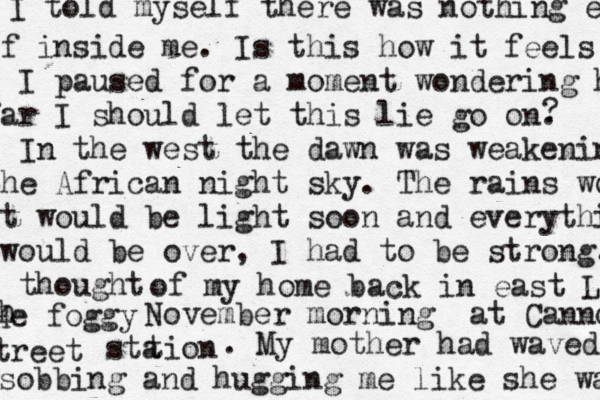 I told myself there was nothing e If inside me. Is this how it feels t I paused for a moment wondering h far I should let this lie go on. In the west the dawn was weakening the African night sky. The rains wo It would be light soon and everything bwould be over, I had to be strong. I thought ? of my home back in east Lo He foggy h November morning at Canno tion sta treet . My mother had waved sobbing and hugging me like she was 