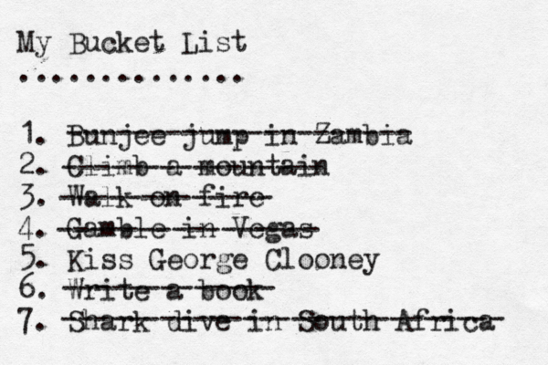 My Bucket List .............. 1. Bunjee jump in Zambia 2. Climb a mountain 3. Walk on fire 4. Gamble in Vegas 5. Kiss George Clooney 6. Write a book 7. Shark dive in South Africa --------------------- ---------------- ------------- ---------------- ------------- --------------------------- 