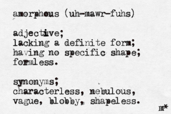 amorphous (uh-mawr-fuhs) adjectu ive i i lacking l a definite form; having no specific shape; formless. synonyms; characterless, l nebulous, vague, blobby, shapeless. ; m* 