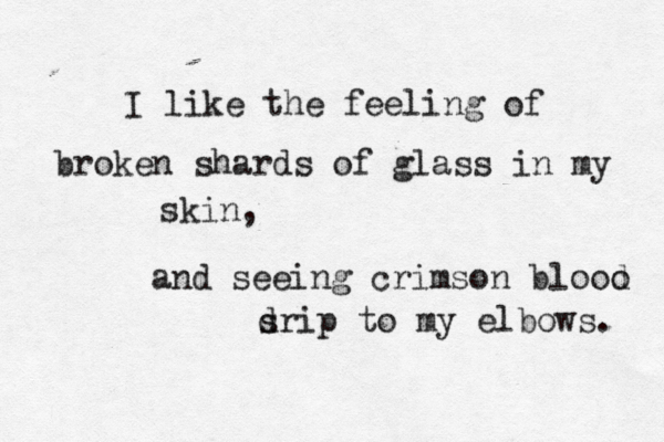 I like the feeling of broken shards of glass in my skin, and seeing crimson blooo d s drip to my elbows. 