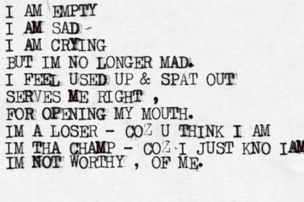 I AM EMPTY I AM SAD I AM CRYING BUT IM NO LONGER MAD. I FEEL USED UP & SPAT OUT SERVES ME RIGHT , FOR OPENING MY MOUTH. IM A LOSER - COZ U THINK I AM IM THA CHAMP - COZ I JUST KNO I A AM IM NOT WORTHY , OF ME.