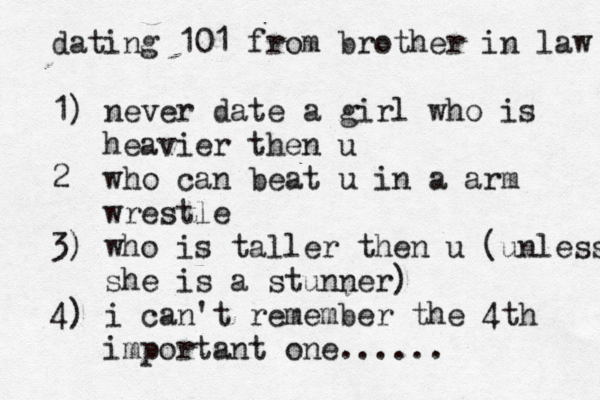 dating 101 from brother in law 1) never date a girl who is heavier then u 2 who can beat u in a arm wrestle 3) who is taller then u (unless she is a stunner) 4) i can't remember the 4th important one......