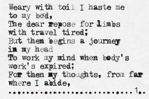 Weary with toil I haste me to my bed, The dear repose for limbs with travel tired; But then begins a journey in my head To work my mind when body's work's expired; For then my thoughts, from far where I abide, ............................1.. 