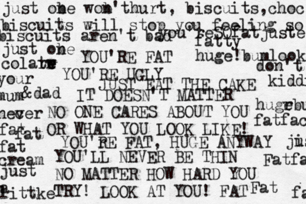 YOU'RE FAT YOU'RE UGLY JUST EAT THE CAKE IT DOESN'T MATTER NO ONE CARES ABOUT YOU OR WHAT YOU LOOK LIKE! YOU'r RE FAT, HUGE ANYWAY YOU 'LL NEVER BE THIN NO MATTER HOW HARD YOU TRY! LOOK AT YOU! FAT Fat Fatfat fatface hugr ebu huge!bumlook you'reSOfatjusteat biscuits will stop you feeling so biscuits aren't bad just obe n just obe n wob't n hurt, biscuits,choc colarw t e e r your mum nec ver &dad fatty don't kiddin fat fat fat cream just a littke ji ust fats 