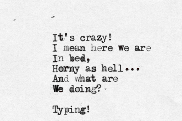 It's crazy z ! I mean here we are In bed, Horny as hell And what are we W W W doing? Typing! ... 