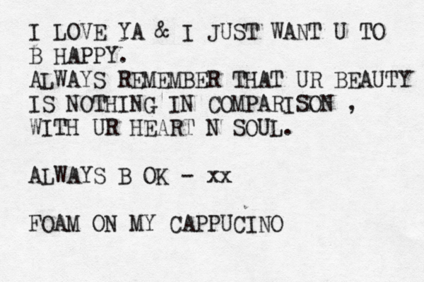 I LOVE YA & I JUST WANT U TO B HAPPY. ALWAYS REMEMBER THAT UR BEAUTY IS NOTHING IN COMPARISON , WITH UR HEART N SOUL. ALWAYS B OK - xx FOAM ON MY CAPPUCINO