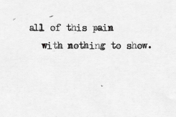 all of this pain with nothing to show. 