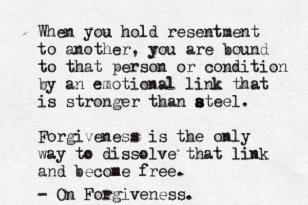 When you hold resentment to another, you are bound to that person or condition by an emotional link that is stronger than a s s s steel. Forgiveness is the only way to dissolve that link and become free. - On Forgiveness. 