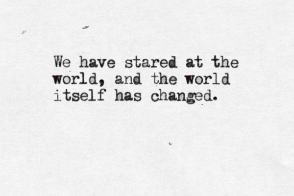 We have stared at the world, and the world itself has changed. 