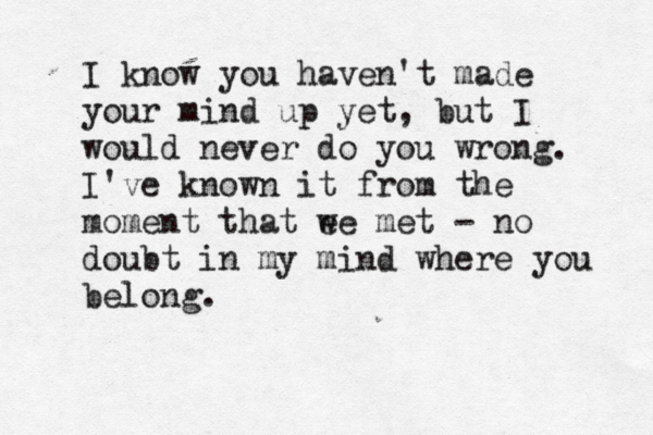 I know you haven't made your mind up yet, but I would never do you wrong. I've known it from the moment that ee w met – - no doubt in my mind where you belong.