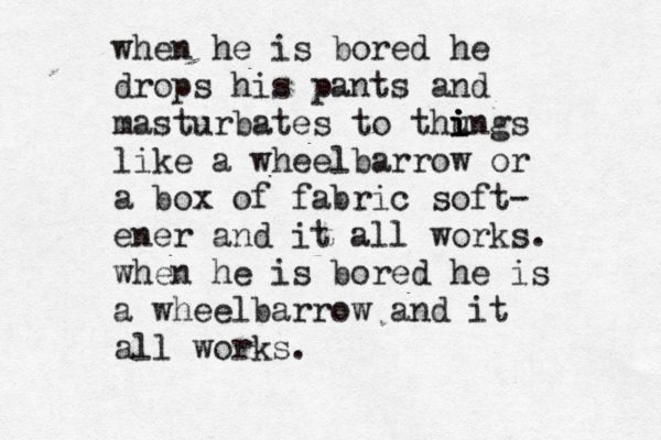when he is bored he drops his pants and masturbates to thu i i i ings like a wheelbarrow or a box of fabric soft- ener and it all works. when he is bored he is a wheelbarrow and it all works.
