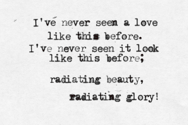 i've seeb n a love like this before, i've seen it like this befire, o radiating beauty, radiating glory! I've never seen a love like this before. I've never seen it look like this before; radiating beauty, radiating glory! 