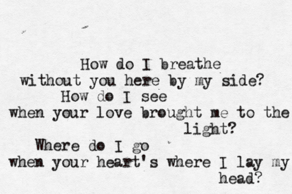 How do I breathe without you here by my side? How do I see when your love brought me to the light? Where do I go when your heart's where I lay my head? 