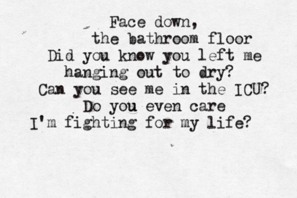Face down, the bathroom floor Did you know you left me hanging out to dry? Can you see me in the ICU? Do you u even care I'm fighting for my life? 