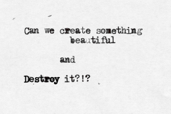 Can we create something beautiful and Destroy it?!? D De es oy troy 