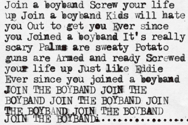 Join a boyband Screw your life up Join a boyband Kids will hate you u Out to get you Ever since you Joined a boyband d It's really scary Palms are sweaty Potato guns are Armed and ready Screwed your life up p Just like Eddie Ever since you joined a boyband JOIN THE BOYBAND JOIN THE BOYBAND JOIN THE BOYBAND JOIN THE BOYBAND JOIN THE BOYBAND JOIN THE BOY BAND................. i