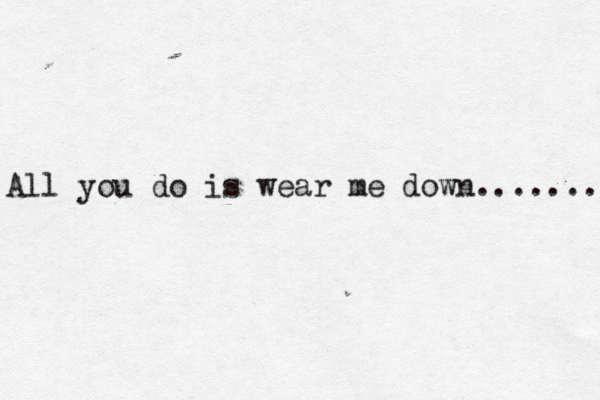 All you do is wear me down… ....... 