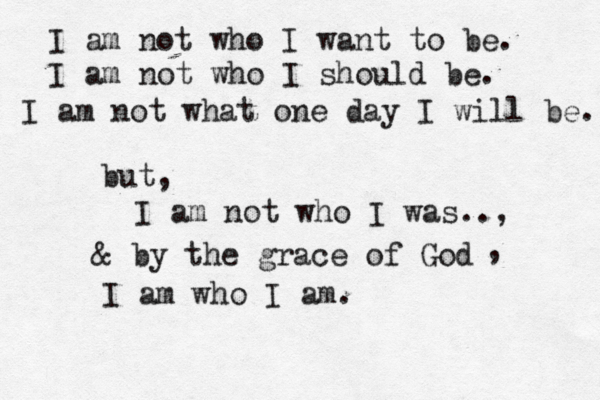 I am not who I want to be. I am not who I should be. I am not what one day I will be. but, I am not who I was.., & by the grace of God I am who I am. , 