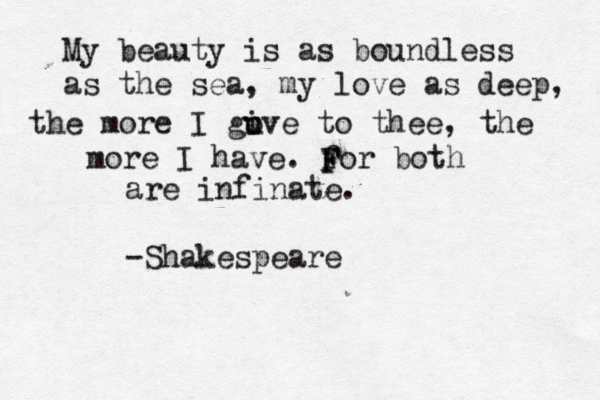 My beauty is as boundless as the sea, my love as deep, the more I guve i o to thee, the more I have. for both are infinate. -Shakespeare F F F 
