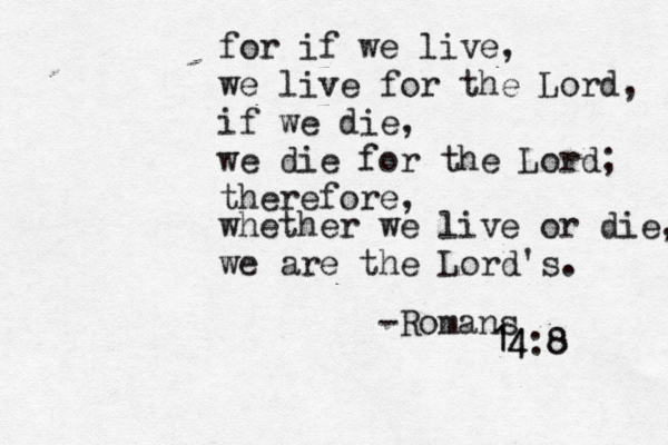 for if we live, we live for the Lord, if we die, we die for the Lord; therefore, whether we live or die, we are the Lord's. -Romans 14:8 8 14 
