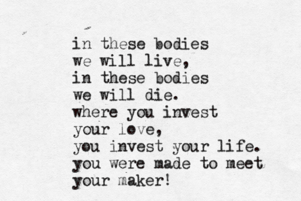 in these bodies we will live, in these bodies we will die. where you invest your love, you invest your life. you were made to meet your maker! 