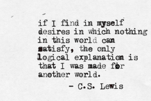 if I find in myself desires in which nothing in this world can satisfy, the only logical explanation is that I was made fir o o o another world. - C.S. Lewis 